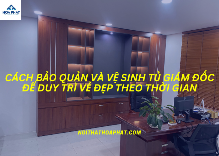 Cách bảo quản và vệ sinh tủ giám đốc để duy trì vẻ đẹp theo thời gian
